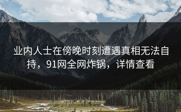 业内人士在傍晚时刻遭遇真相无法自持,91网全网炸锅,详情查看 业内人士在傍晚时刻遭遇真相无法自持,91网全网炸锅,详情查看