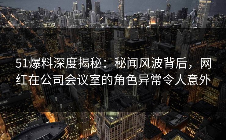 51爆料深度揭秘:秘闻风波背后,网红在公司会议室的角色异常令人意外
