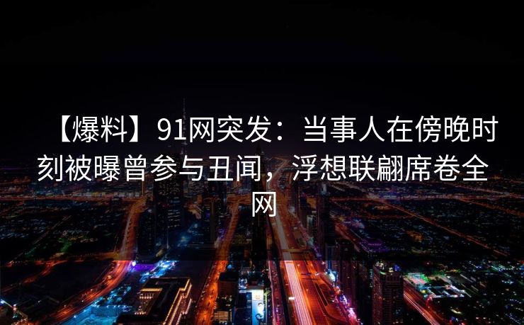 【爆料】91网突发：当事人在傍晚时刻被曝曾参与丑闻，浮想联翩席卷全网
