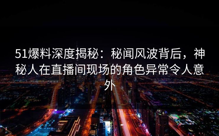 51爆料深度揭秘：秘闻风波背后，神秘人在直播间现场的角色异常令人意外