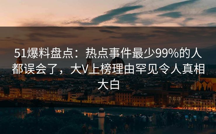 51爆料盘点：热点事件最少99%的人都误会了，大V上榜理由罕见令人真相大白