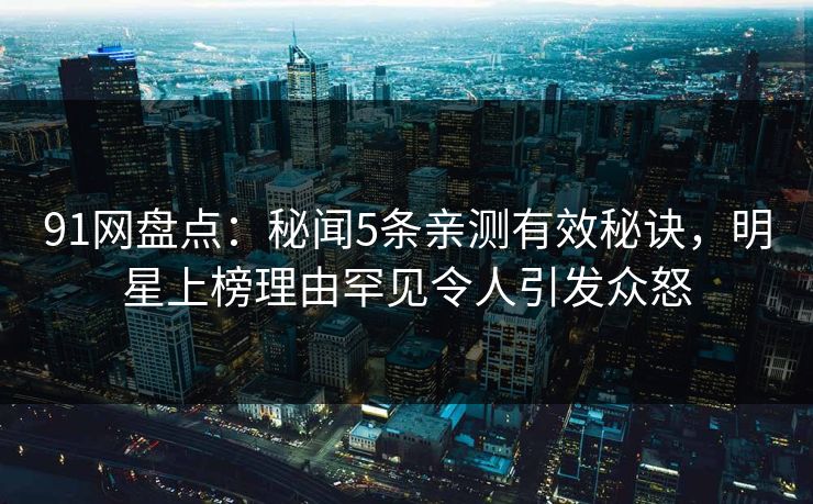 91网盘点：秘闻5条亲测有效秘诀，明星上榜理由罕见令人引发众怒