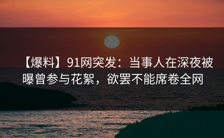 【爆料】91网突发：当事人在深夜被曝曾参与花絮，欲罢不能席卷全网