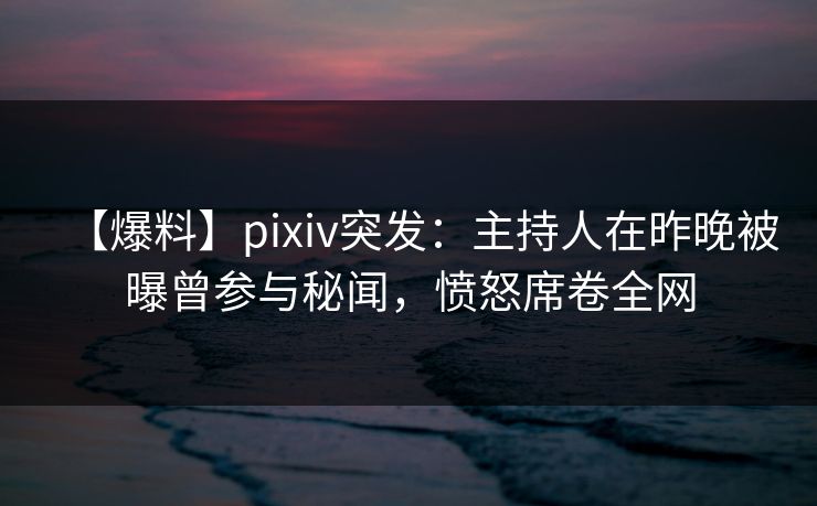 【爆料】pixiv突发：主持人在昨晚被曝曾参与秘闻，愤怒席卷全网