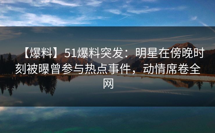 【爆料】51爆料突发：明星在傍晚时刻被曝曾参与热点事件，动情席卷全网
