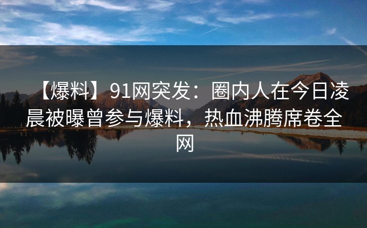 【爆料】91网突发：圈内人在今日凌晨被曝曾参与爆料，热血沸腾席卷全网