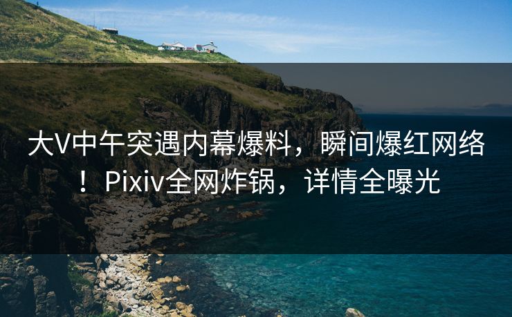 大V中午突遇内幕爆料，瞬间爆红网络！Pixiv全网炸锅，详情全曝光