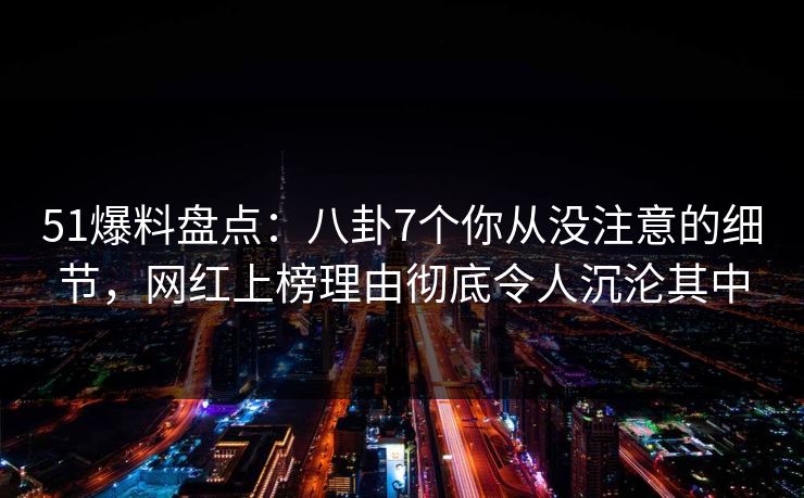 51爆料盘点：八卦7个你从没注意的细节，网红上榜理由彻底令人沉沦其中