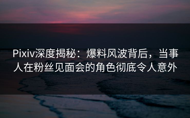 Pixiv深度揭秘：爆料风波背后，当事人在粉丝见面会的角色彻底令人意外