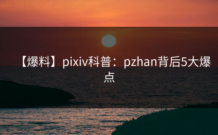 【爆料】pixiv科普：pzhan背后5大爆点