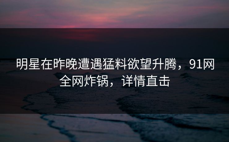 明星在昨晚遭遇猛料欲望升腾，91网全网炸锅，详情直击