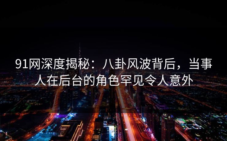 91网深度揭秘：八卦风波背后，当事人在后台的角色罕见令人意外