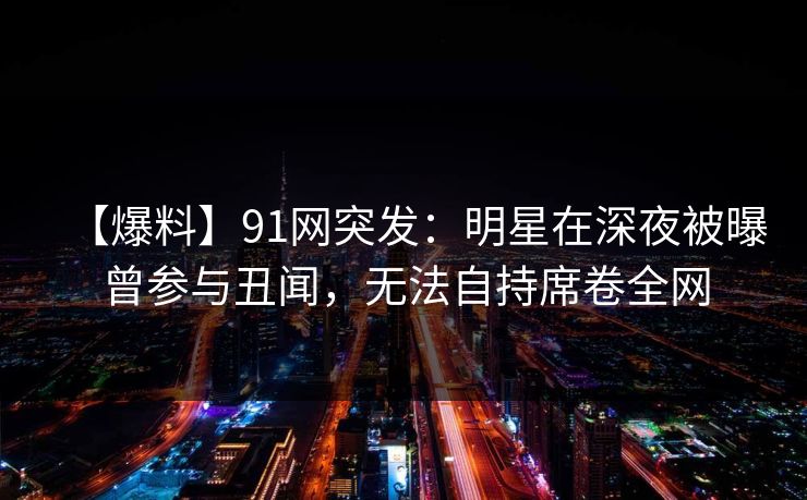 【爆料】91网突发：明星在深夜被曝曾参与丑闻，无法自持席卷全网
