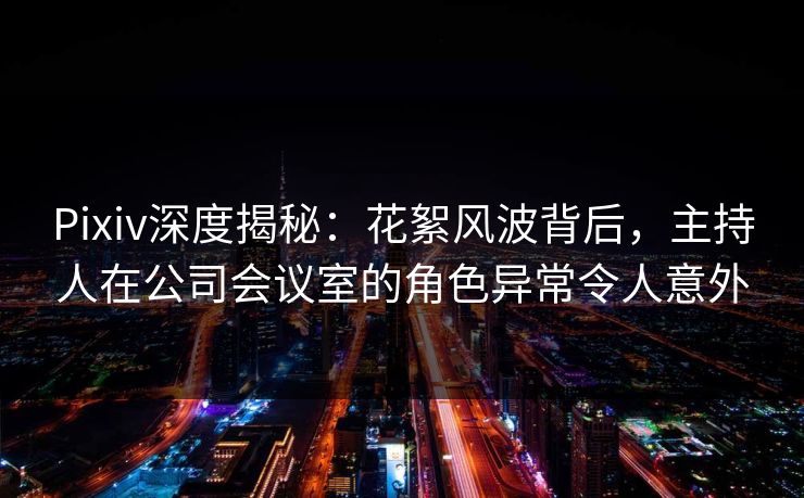 Pixiv深度揭秘：花絮风波背后，主持人在公司会议室的角色异常令人意外