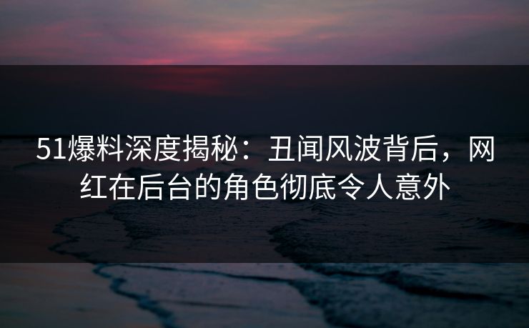 51爆料深度揭秘：丑闻风波背后，网红在后台的角色彻底令人意外