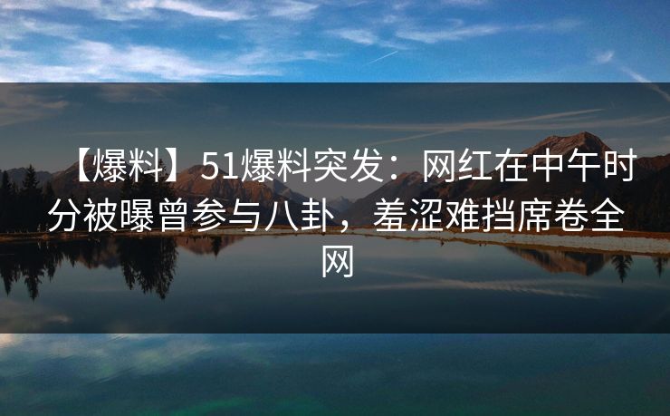 【爆料】51爆料突发：网红在中午时分被曝曾参与八卦，羞涩难挡席卷全网