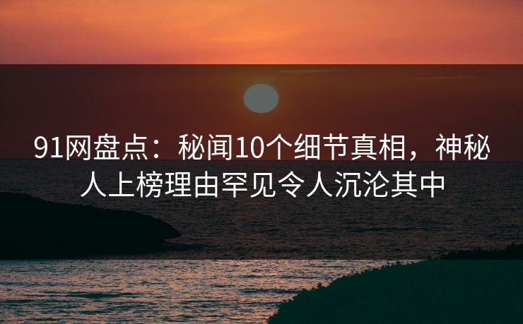 91网盘点：秘闻10个细节真相，神秘人上榜理由罕见令人沉沦其中