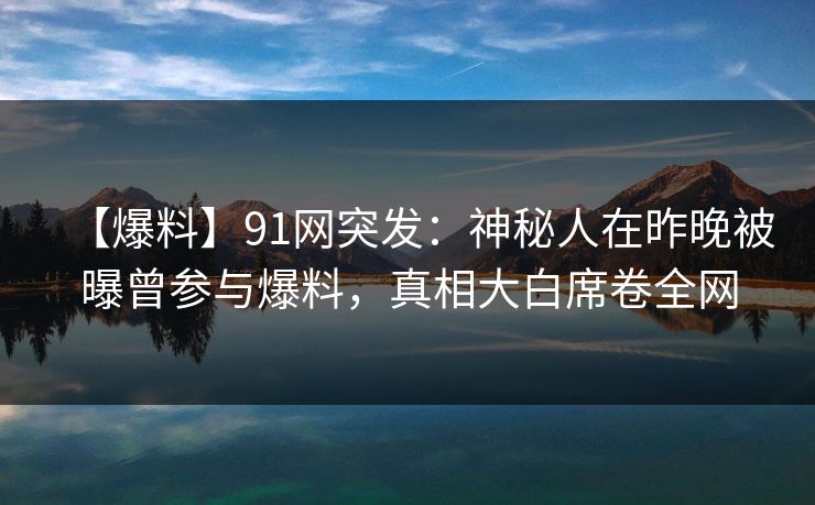 【爆料】91网突发：神秘人在昨晚被曝曾参与爆料，真相大白席卷全网