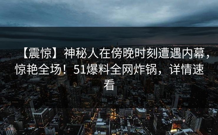 【震惊】神秘人在傍晚时刻遭遇内幕，惊艳全场！51爆料全网炸锅，详情速看