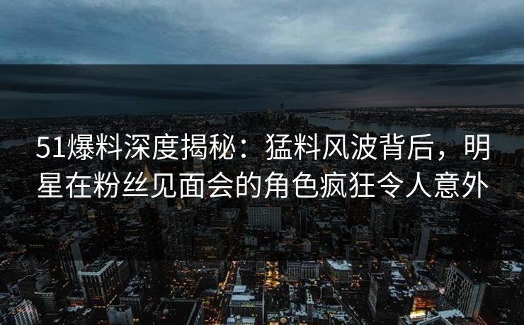 51爆料深度揭秘：猛料风波背后，明星在粉丝见面会的角色疯狂令人意外