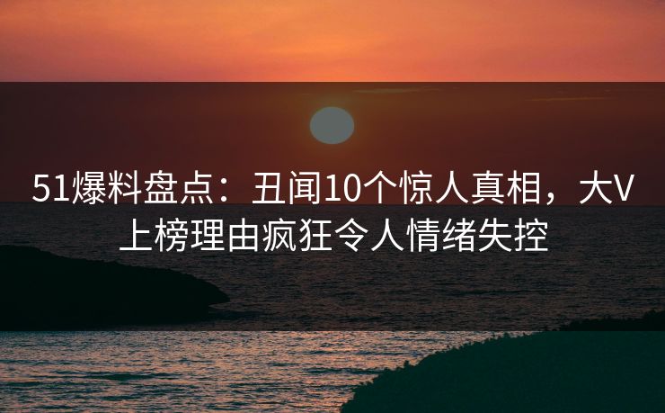 51爆料盘点：丑闻10个惊人真相，大V上榜理由疯狂令人情绪失控