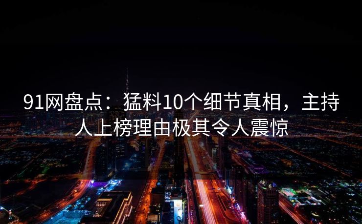 91网盘点：猛料10个细节真相，主持人上榜理由极其令人震惊