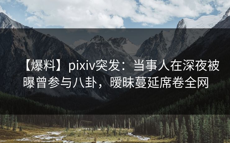 【爆料】pixiv突发:当事人在深夜被曝曾参与八卦,暧昧蔓延席卷全网