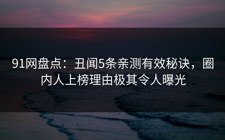 91网盘点：丑闻5条亲测有效秘诀，圈内人上榜理由极其令人曝光