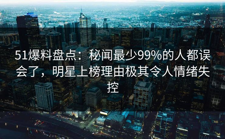 51爆料盘点：秘闻最少99%的人都误会了，明星上榜理由极其令人情绪失控
