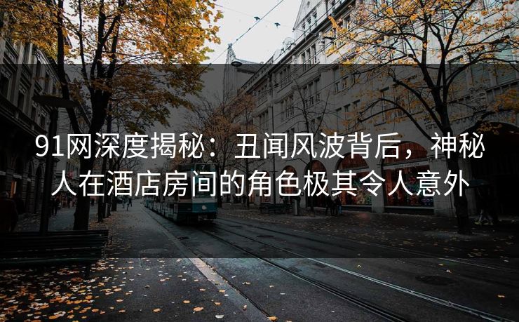 91网深度揭秘：丑闻风波背后，神秘人在酒店房间的角色极其令人意外