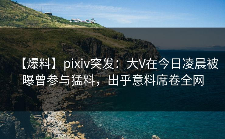 【爆料】pixiv突发：大V在今日凌晨被曝曾参与猛料，出乎意料席卷全网