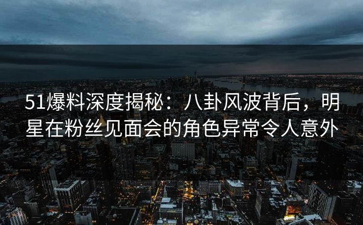 51爆料深度揭秘：八卦风波背后，明星在粉丝见面会的角色异常令人意外