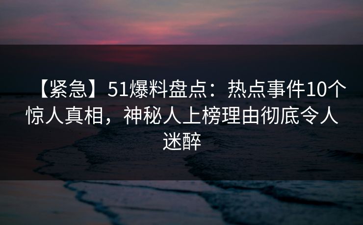 【紧急】51爆料盘点：热点事件10个惊人真相，神秘人上榜理由彻底令人迷醉