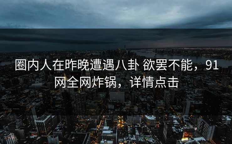 圈内人在昨晚遭遇八卦 欲罢不能，91网全网炸锅，详情点击
