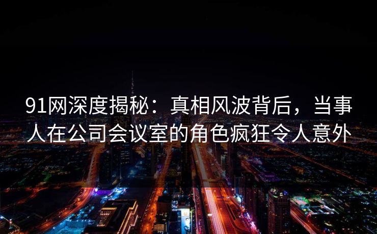 91网深度揭秘：真相风波背后，当事人在公司会议室的角色疯狂令人意外