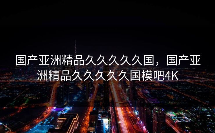 国产亚洲精品久久久久久国，国产亚洲精品久久久久久国模吧4K