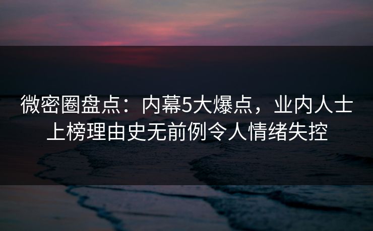微密圈盘点：内幕5大爆点，业内人士上榜理由史无前例令人情绪失控