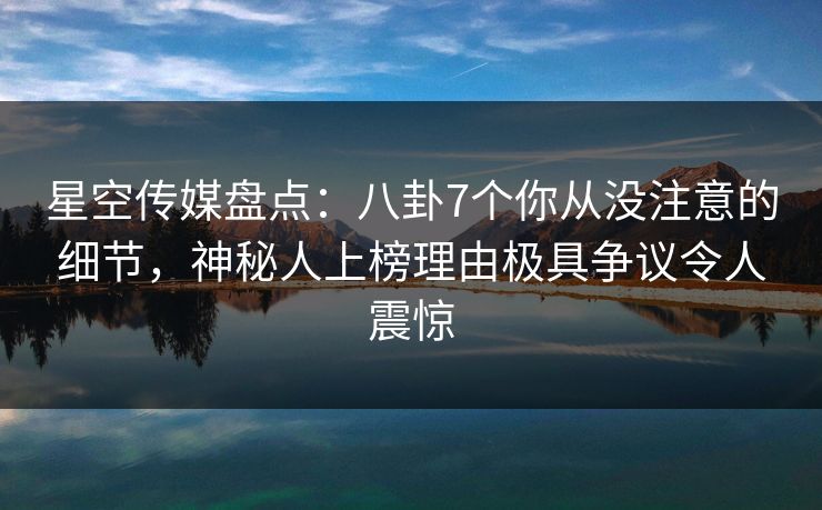 星空传媒盘点:八卦7个你从没注意的细节,神秘人上榜理由极具争议令人震惊 星空传媒盘点:八卦7个你从没注意的细节,神秘人上榜理由极具争议令人震惊