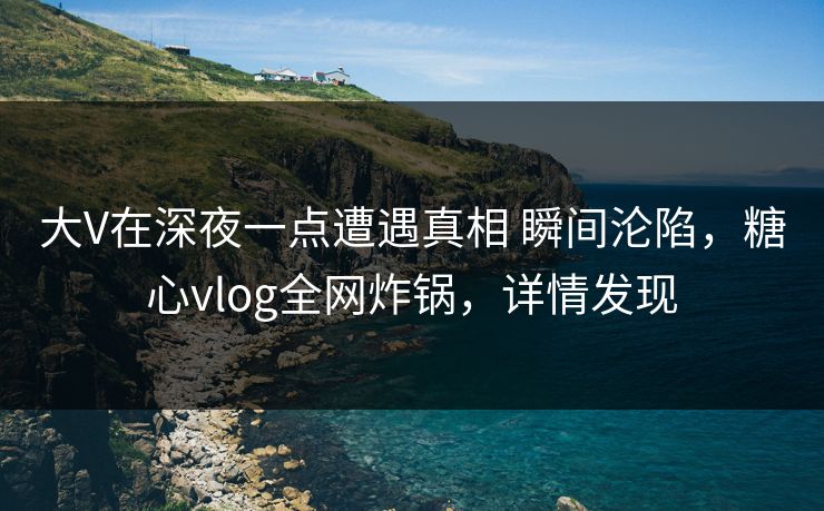 大V在深夜一点遭遇真相 瞬间沦陷，糖心vlog全网炸锅，详情发现