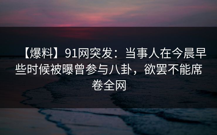 【爆料】91网突发：当事人在今晨早些时候被曝曾参与八卦，欲罢不能席卷全网
