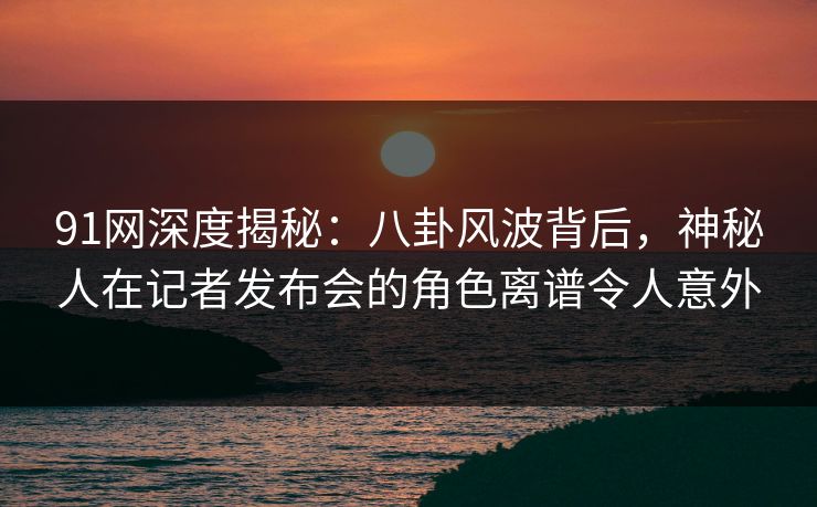 91网深度揭秘：八卦风波背后，神秘人在记者发布会的角色离谱令人意外
