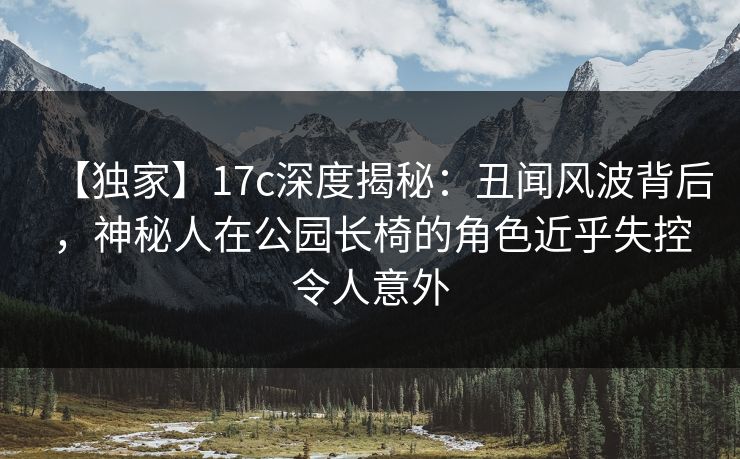 【独家】17c深度揭秘：丑闻风波背后，神秘人在公园长椅的角色近乎失控令人意外