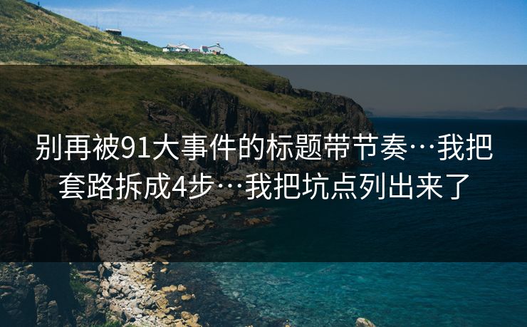 别再被91大事件的标题带节奏…我把套路拆成4步…我把坑点列出来了