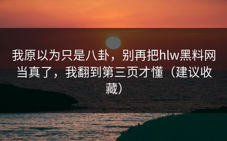 我原以为只是八卦，别再把hlw黑料网当真了，我翻到第三页才懂（建议收藏）