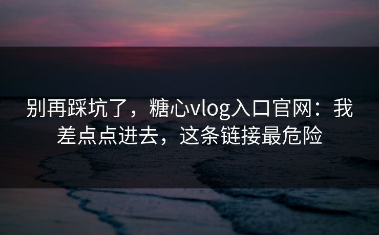 别再踩坑了，糖心vlog入口官网：我差点点进去，这条链接最危险