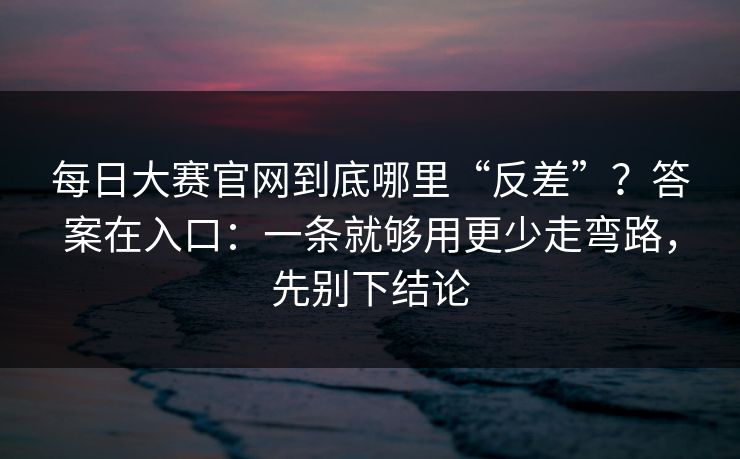 每日大赛官网到底哪里“反差”?答案在入口:一条就够用更少走弯路,先别下结论