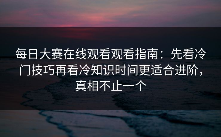 每日大赛在线观看观看指南:先看冷门技巧再看冷知识时间更适合进阶,真相不止一个
