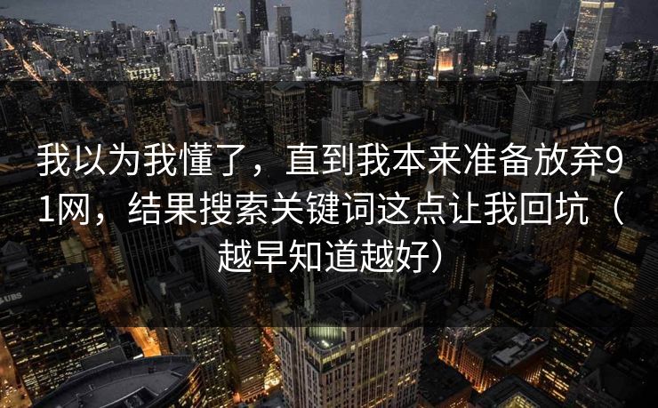 我以为我懂了,直到我本来准备放弃91网,结果搜索关键词这点让我回坑(越早知道越好)