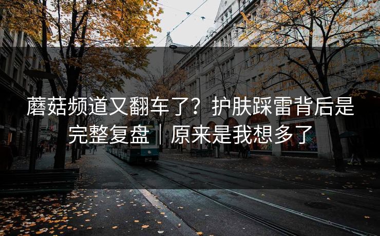蘑菇频道又翻车了?护肤踩雷背后是完整复盘|原来是我想多了