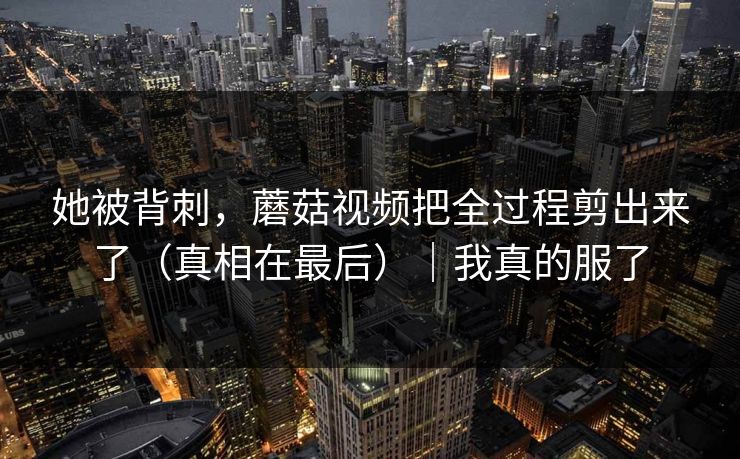 她被背刺,蘑菇视频把全过程剪出来了(真相在最后)|我真的服了